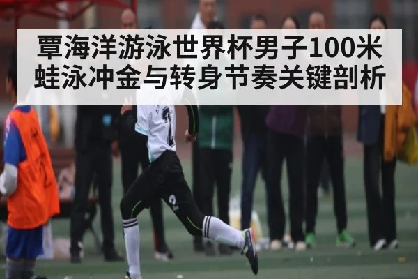 覃海洋游泳世界杯男子100米蛙泳冲金与转身节奏关键剖析